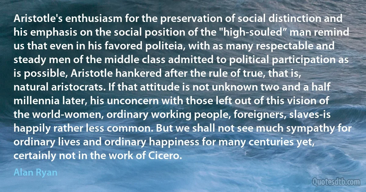 Aristotle's enthusiasm for the preservation of social distinction and his emphasis on the social position of the "high-souled” man remind us that even in his favored politeia, with as many respectable and steady men of the middle class admitted to political participation as is possible, Aristotle hankered after the rule of true, that is, natural aristocrats. If that attitude is not unknown two and a half millennia later, his unconcern with those left out of this vision of the world-women, ordinary working people, foreigners, slaves-is happily rather less common. But we shall not see much sympathy for ordinary lives and ordinary happiness for many centuries yet, certainly not in the work of Cicero. (Alan Ryan)