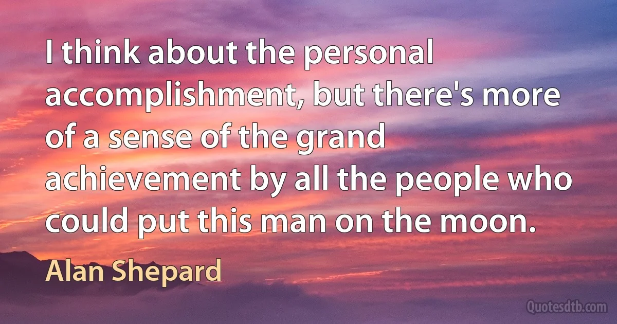 I think about the personal accomplishment, but there's more of a sense of the grand achievement by all the people who could put this man on the moon. (Alan Shepard)