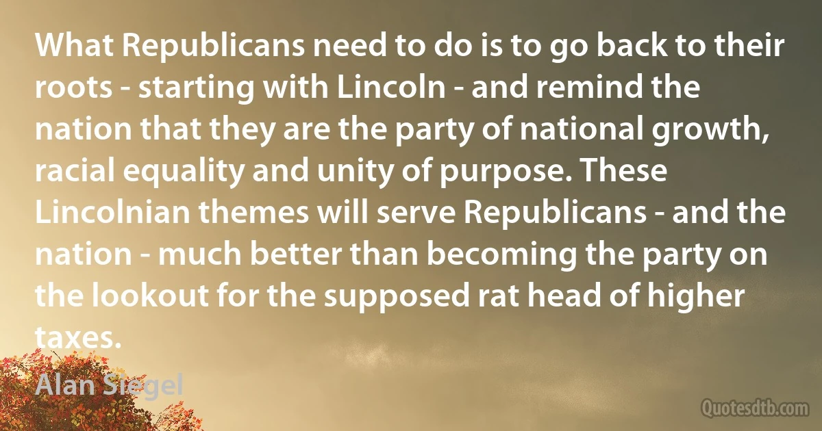 What Republicans need to do is to go back to their roots - starting with Lincoln - and remind the nation that they are the party of national growth, racial equality and unity of purpose. These Lincolnian themes will serve Republicans - and the nation - much better than becoming the party on the lookout for the supposed rat head of higher taxes. (Alan Siegel)