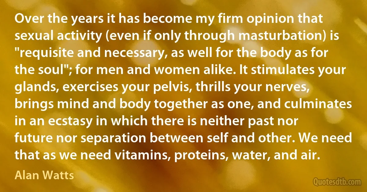 Over the years it has become my firm opinion that sexual activity (even if only through masturbation) is "requisite and necessary, as well for the body as for the soul"; for men and women alike. It stimulates your glands, exercises your pelvis, thrills your nerves, brings mind and body together as one, and culminates in an ecstasy in which there is neither past nor future nor separation between self and other. We need that as we need vitamins, proteins, water, and air. (Alan Watts)