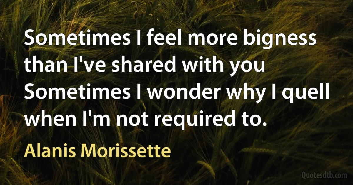 Sometimes I feel more bigness than I've shared with you
Sometimes I wonder why I quell when I'm not required to. (Alanis Morissette)