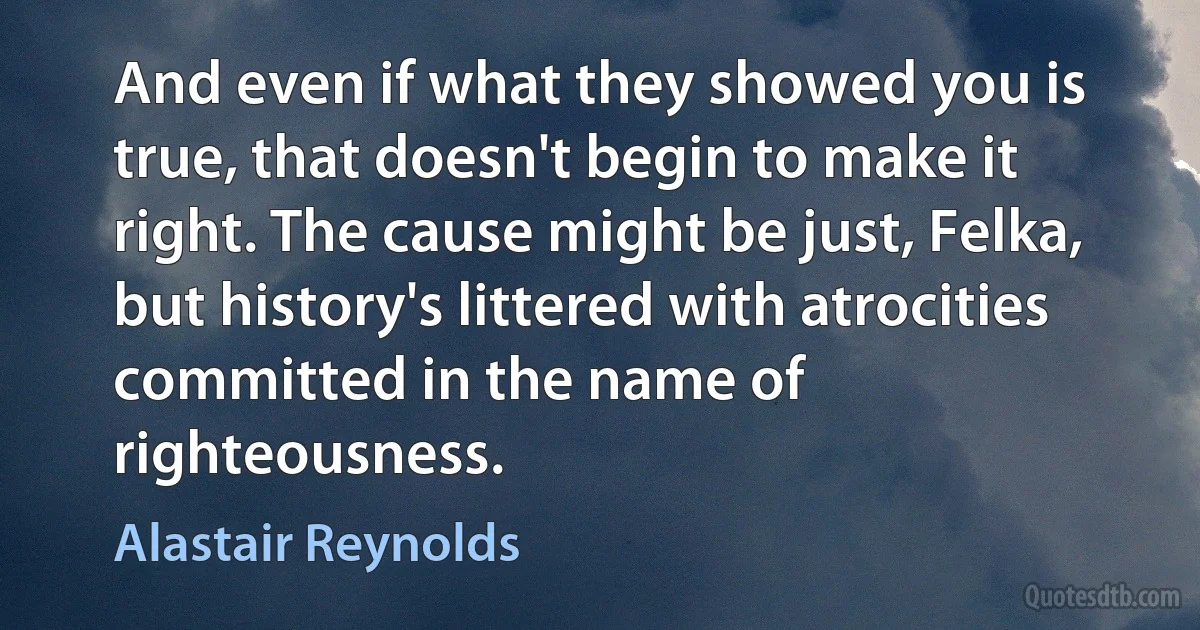 And even if what they showed you is true, that doesn't begin to make it right. The cause might be just, Felka, but history's littered with atrocities committed in the name of righteousness. (Alastair Reynolds)