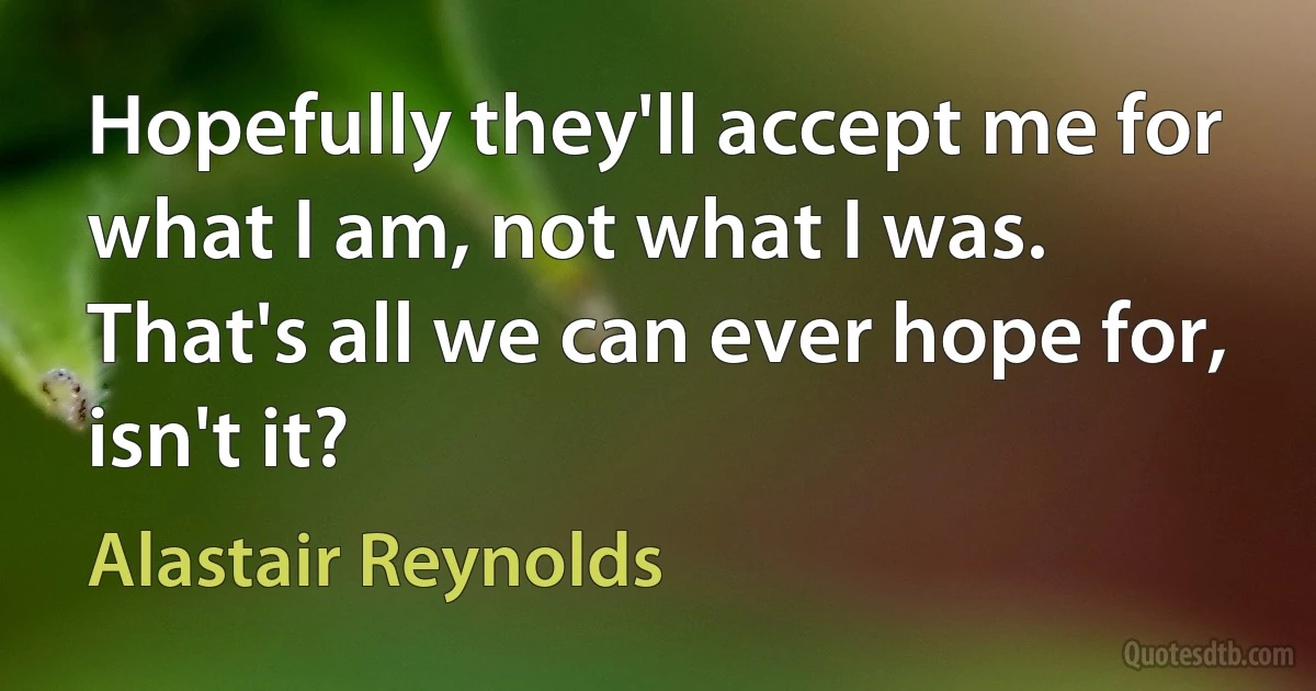 Hopefully they'll accept me for what I am, not what I was. That's all we can ever hope for, isn't it? (Alastair Reynolds)