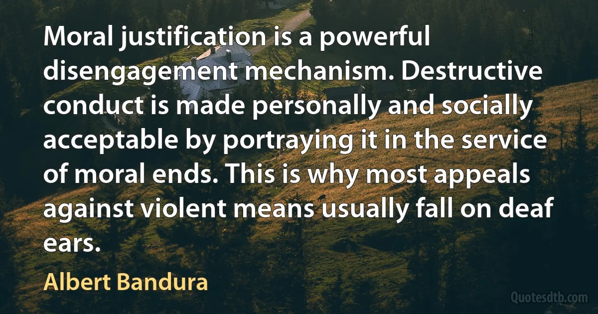 Moral justification is a powerful disengagement mechanism. Destructive conduct is made personally and socially acceptable by portraying it in the service of moral ends. This is why most appeals against violent means usually fall on deaf ears. (Albert Bandura)