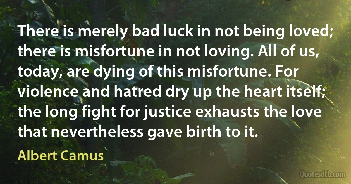 There is merely bad luck in not being loved; there is misfortune in not loving. All of us, today, are dying of this misfortune. For violence and hatred dry up the heart itself; the long fight for justice exhausts the love that nevertheless gave birth to it. (Albert Camus)