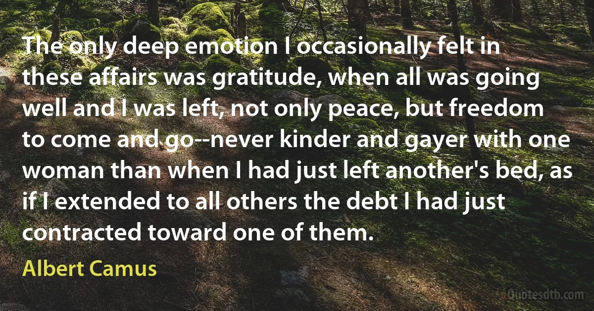 The only deep emotion I occasionally felt in these affairs was gratitude, when all was going well and I was left, not only peace, but freedom to come and go--never kinder and gayer with one woman than when I had just left another's bed, as if I extended to all others the debt I had just contracted toward one of them. (Albert Camus)