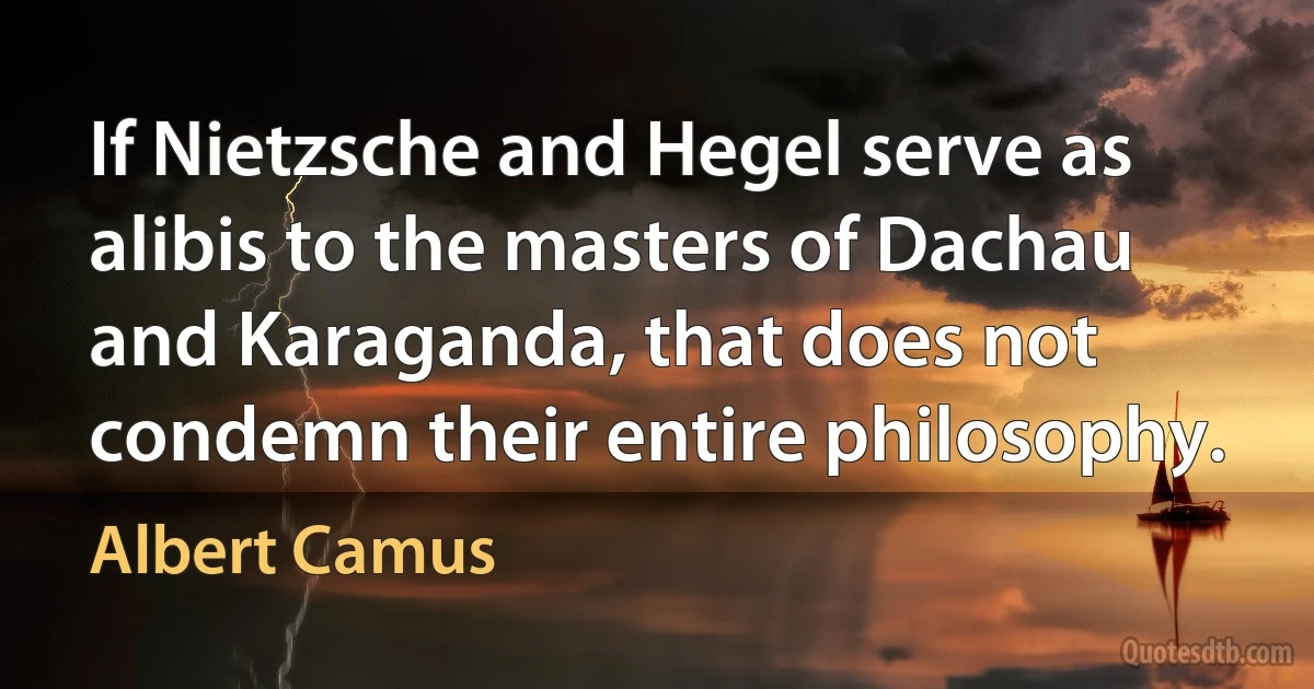 If Nietzsche and Hegel serve as alibis to the masters of Dachau and Karaganda, that does not condemn their entire philosophy. (Albert Camus)