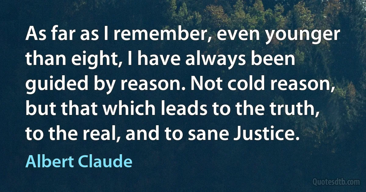 As far as I remember, even younger than eight, I have always been guided by reason. Not cold reason, but that which leads to the truth, to the real, and to sane Justice. (Albert Claude)