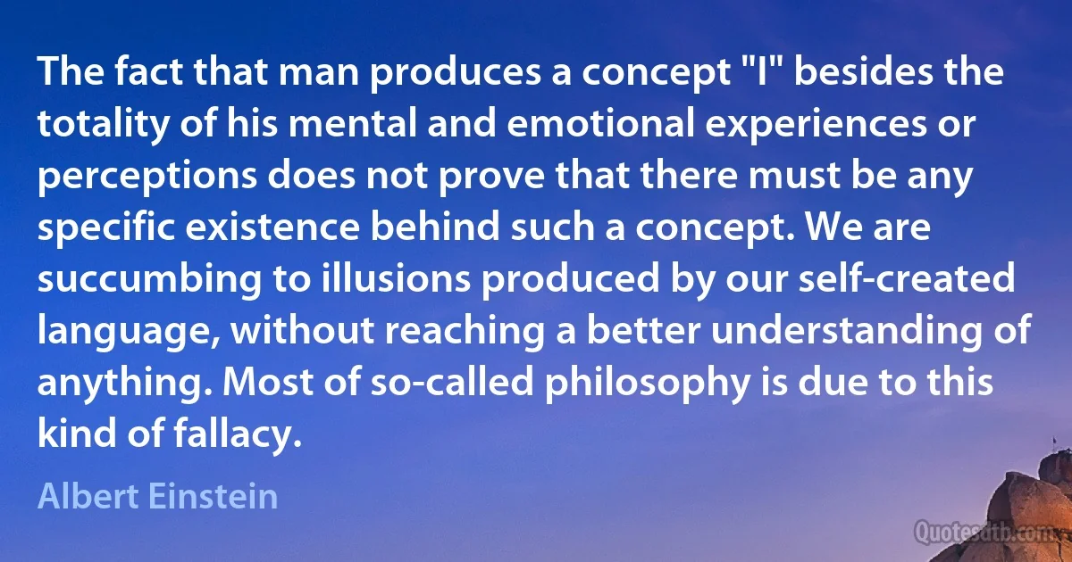 The fact that man produces a concept "I" besides the totality of his mental and emotional experiences or perceptions does not prove that there must be any specific existence behind such a concept. We are succumbing to illusions produced by our self-created language, without reaching a better understanding of anything. Most of so-called philosophy is due to this kind of fallacy. (Albert Einstein)