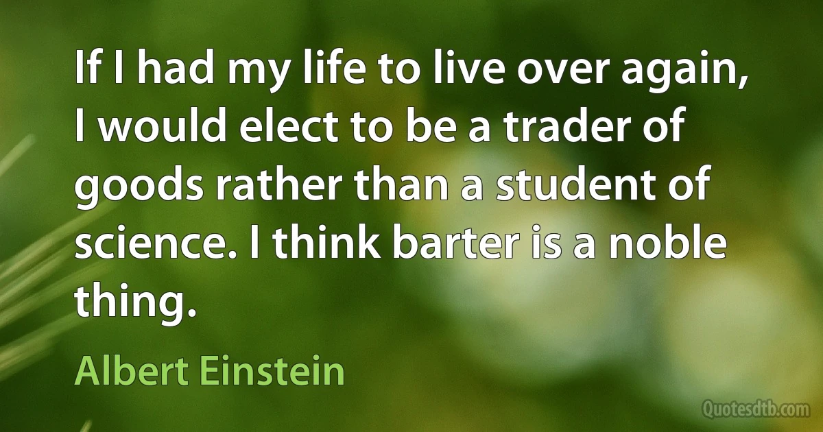 If I had my life to live over again, I would elect to be a trader of goods rather than a student of science. I think barter is a noble thing. (Albert Einstein)