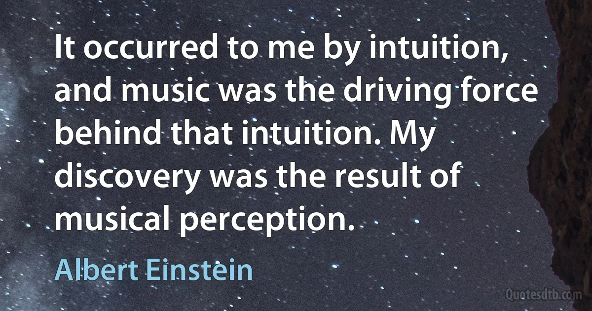 It occurred to me by intuition, and music was the driving force behind that intuition. My discovery was the result of musical perception. (Albert Einstein)