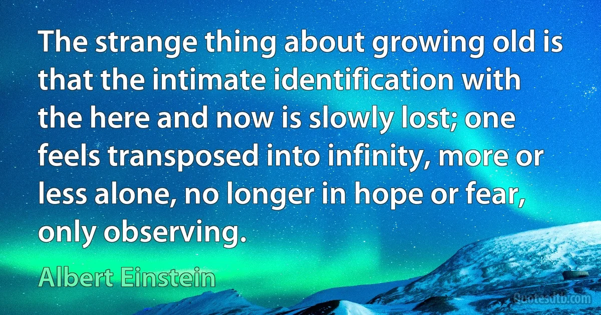 The strange thing about growing old is that the intimate identification with the here and now is slowly lost; one feels transposed into infinity, more or less alone, no longer in hope or fear, only observing. (Albert Einstein)