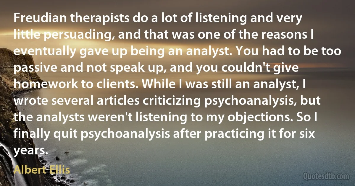 Freudian therapists do a lot of listening and very little persuading, and that was one of the reasons I eventually gave up being an analyst. You had to be too passive and not speak up, and you couldn't give homework to clients. While I was still an analyst, I wrote several articles criticizing psychoanalysis, but the analysts weren't listening to my objections. So I finally quit psychoanalysis after practicing it for six years. (Albert Ellis)