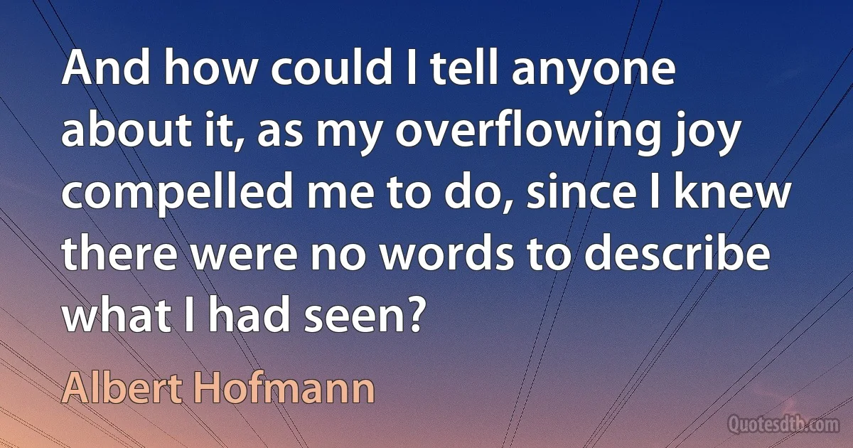 And how could I tell anyone about it, as my overflowing joy compelled me to do, since I knew there were no words to describe what I had seen? (Albert Hofmann)