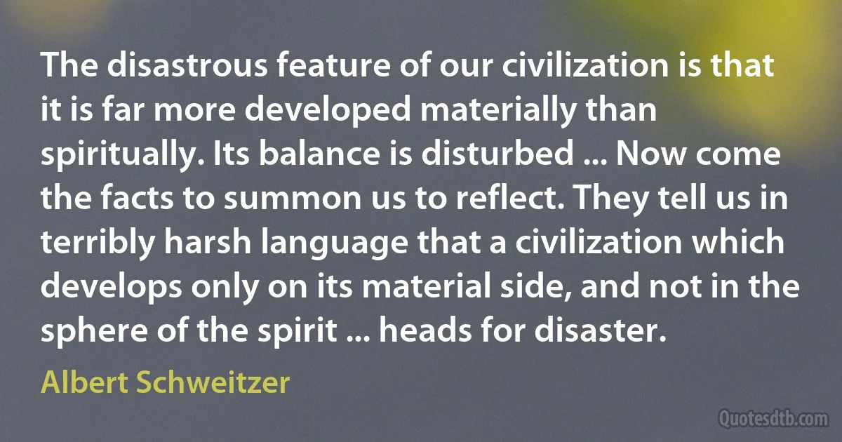 The disastrous feature of our civilization is that it is far more developed materially than spiritually. Its balance is disturbed ... Now come the facts to summon us to reflect. They tell us in terribly harsh language that a civilization which develops only on its material side, and not in the sphere of the spirit ... heads for disaster. (Albert Schweitzer)