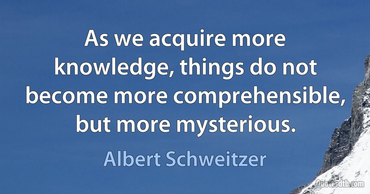 As we acquire more knowledge, things do not become more comprehensible, but more mysterious. (Albert Schweitzer)