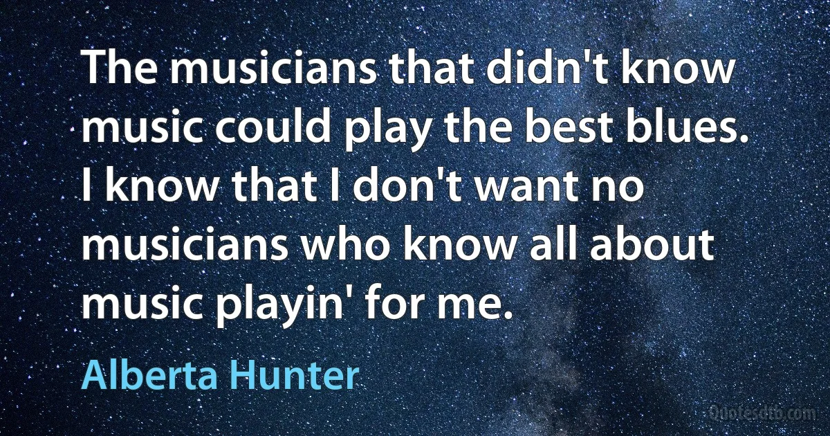 The musicians that didn't know music could play the best blues. I know that I don't want no musicians who know all about music playin' for me. (Alberta Hunter)