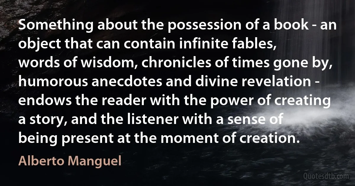 Something about the possession of a book - an object that can contain infinite fables, words of wisdom, chronicles of times gone by, humorous anecdotes and divine revelation - endows the reader with the power of creating a story, and the listener with a sense of being present at the moment of creation. (Alberto Manguel)