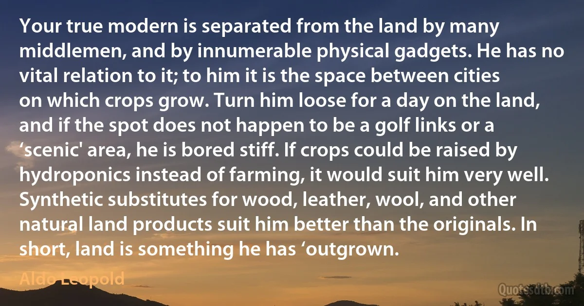 Your true modern is separated from the land by many middlemen, and by innumerable physical gadgets. He has no vital relation to it; to him it is the space between cities on which crops grow. Turn him loose for a day on the land, and if the spot does not happen to be a golf links or a ‘scenic' area, he is bored stiff. If crops could be raised by hydroponics instead of farming, it would suit him very well. Synthetic substitutes for wood, leather, wool, and other natural land products suit him better than the originals. In short, land is something he has ‘outgrown. (Aldo Leopold)