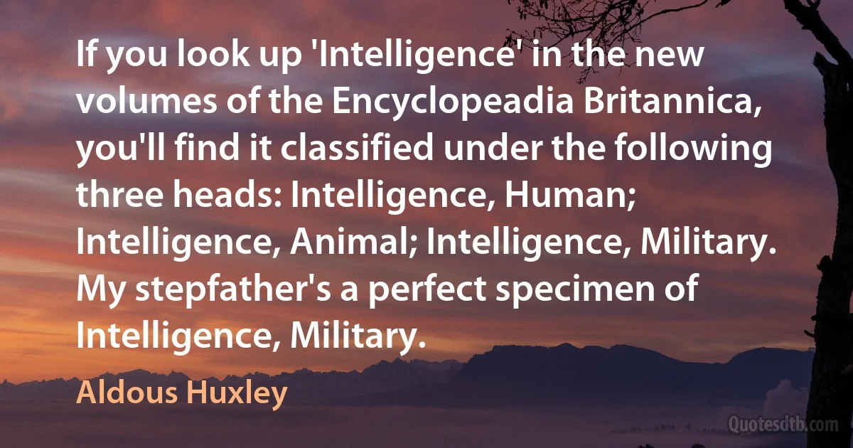 If you look up 'Intelligence' in the new volumes of the Encyclopeadia Britannica, you'll find it classified under the following three heads: Intelligence, Human; Intelligence, Animal; Intelligence, Military. My stepfather's a perfect specimen of Intelligence, Military. (Aldous Huxley)