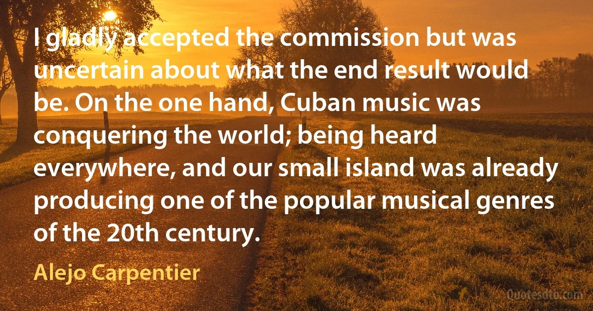 I gladly accepted the commission but was uncertain about what the end result would be. On the one hand, Cuban music was conquering the world; being heard everywhere, and our small island was already producing one of the popular musical genres of the 20th century. (Alejo Carpentier)