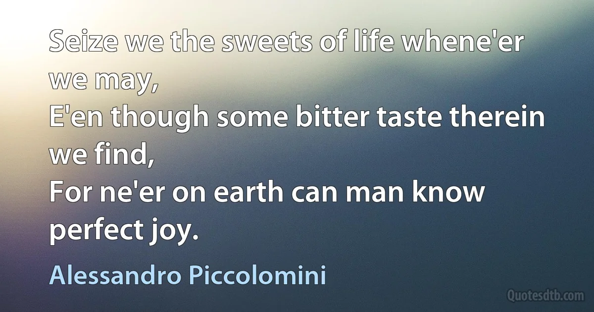 Seize we the sweets of life whene'er we may,
E'en though some bitter taste therein we find,
For ne'er on earth can man know perfect joy. (Alessandro Piccolomini)