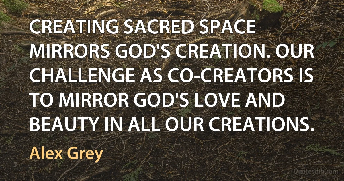 CREATING SACRED SPACE MIRRORS GOD'S CREATION. OUR CHALLENGE AS CO-CREATORS IS TO MIRROR GOD'S LOVE AND BEAUTY IN ALL OUR CREATIONS. (Alex Grey)