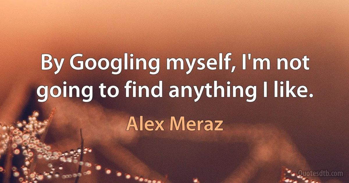 By Googling myself, I'm not going to find anything I like. (Alex Meraz)