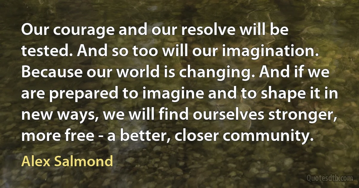 Our courage and our resolve will be tested. And so too will our imagination. Because our world is changing. And if we are prepared to imagine and to shape it in new ways, we will find ourselves stronger, more free - a better, closer community. (Alex Salmond)