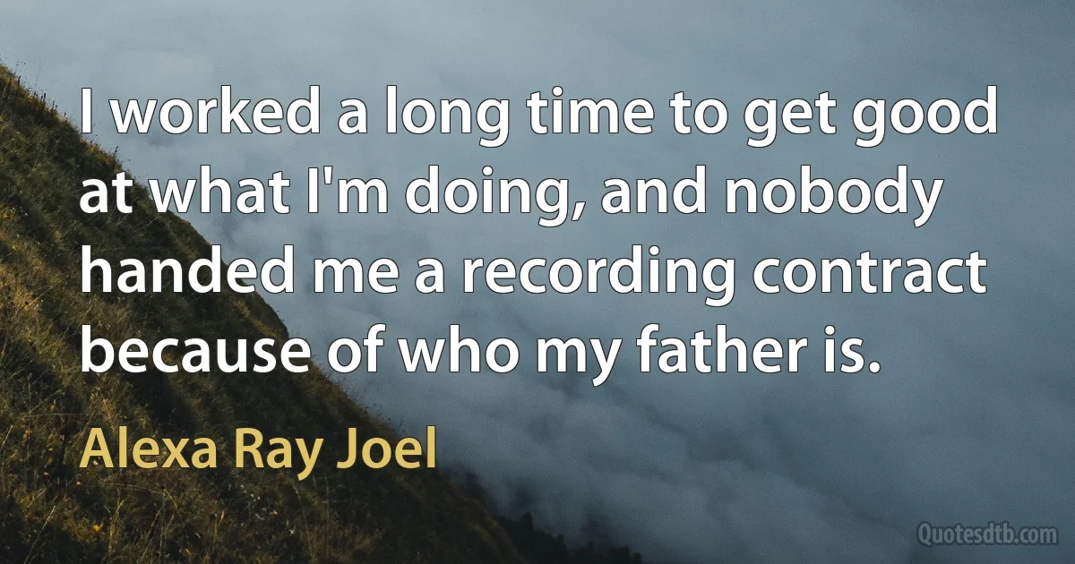 I worked a long time to get good at what I'm doing, and nobody handed me a recording contract because of who my father is. (Alexa Ray Joel)