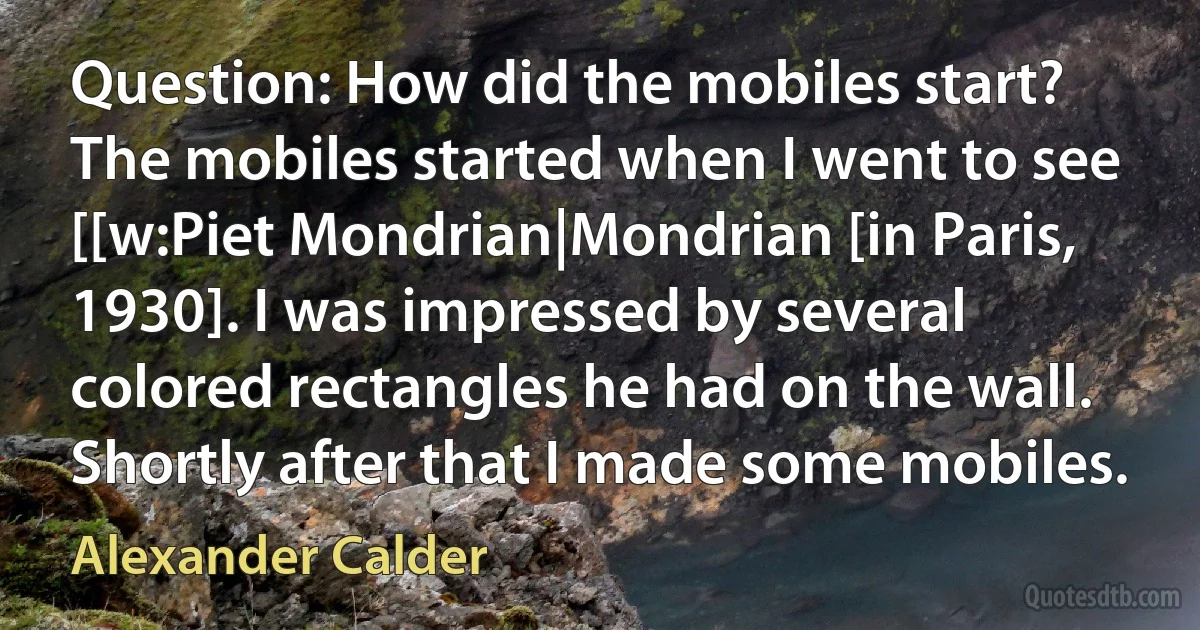 Question: How did the mobiles start?
The mobiles started when I went to see [[w:Piet Mondrian|Mondrian [in Paris, 1930]. I was impressed by several colored rectangles he had on the wall. Shortly after that I made some mobiles. (Alexander Calder)