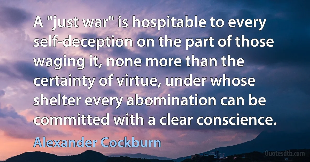 A "just war" is hospitable to every self-deception on the part of those waging it, none more than the certainty of virtue, under whose shelter every abomination can be committed with a clear conscience. (Alexander Cockburn)