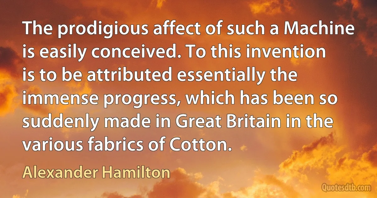 The prodigious affect of such a Machine is easily conceived. To this invention is to be attributed essentially the immense progress, which has been so suddenly made in Great Britain in the various fabrics of Cotton. (Alexander Hamilton)