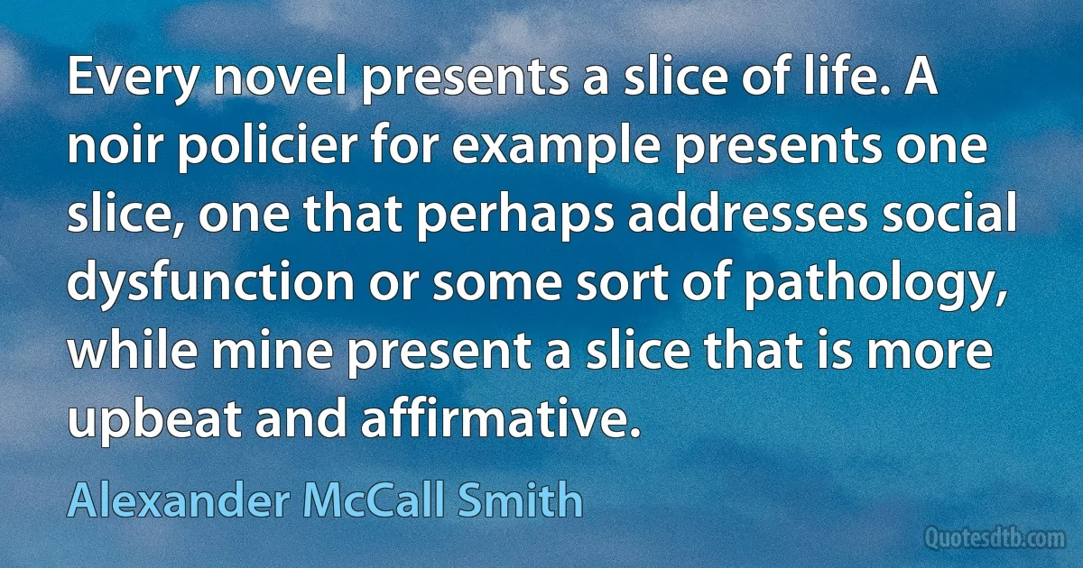 Every novel presents a slice of life. A noir policier for example presents one slice, one that perhaps addresses social dysfunction or some sort of pathology, while mine present a slice that is more upbeat and affirmative. (Alexander McCall Smith)