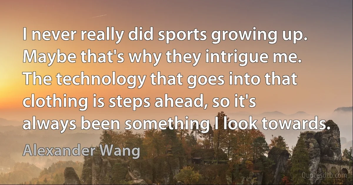 I never really did sports growing up. Maybe that's why they intrigue me. The technology that goes into that clothing is steps ahead, so it's always been something I look towards. (Alexander Wang)