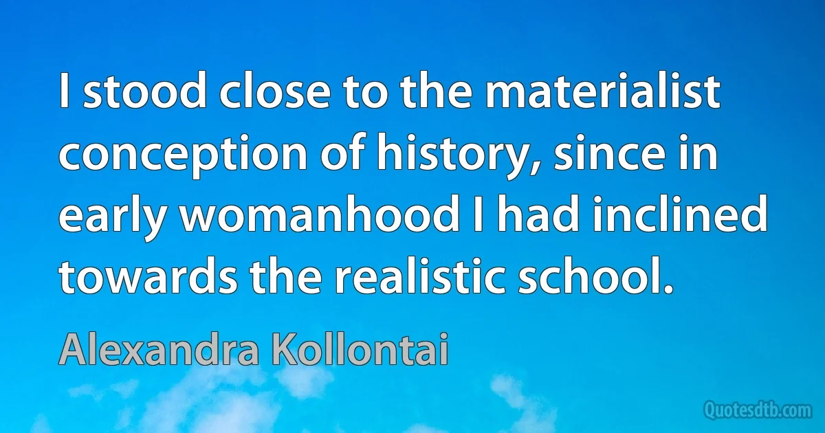 I stood close to the materialist conception of history, since in early womanhood I had inclined towards the realistic school. (Alexandra Kollontai)