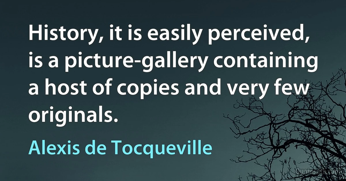 History, it is easily perceived, is a picture-gallery containing a host of copies and very few originals. (Alexis de Tocqueville)