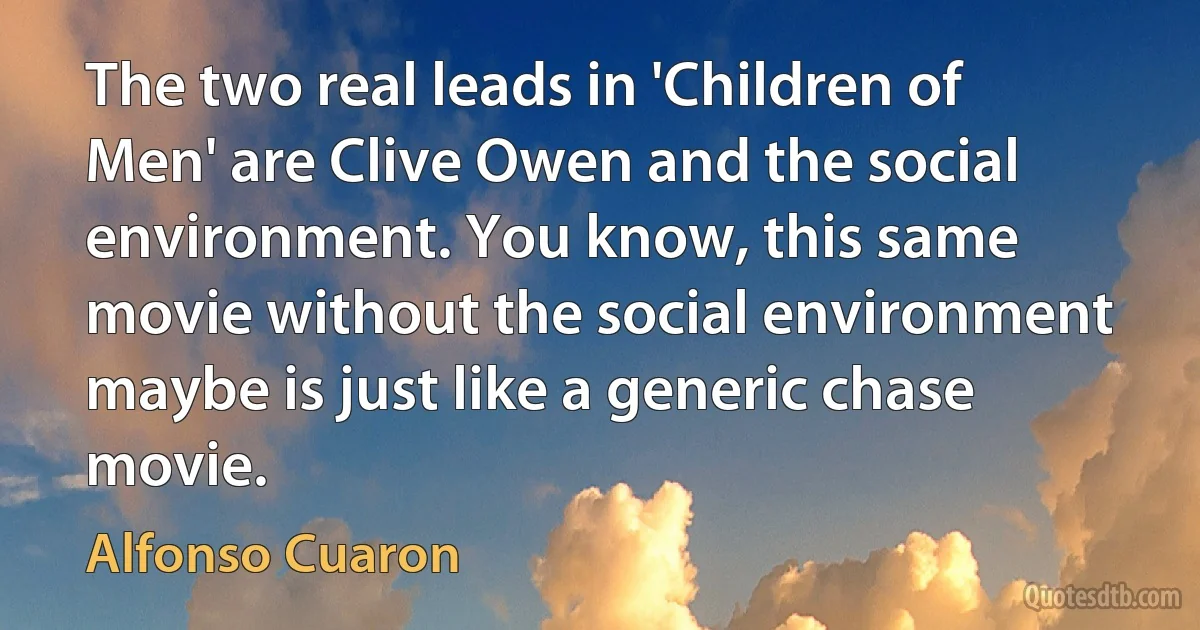 The two real leads in 'Children of Men' are Clive Owen and the social environment. You know, this same movie without the social environment maybe is just like a generic chase movie. (Alfonso Cuaron)