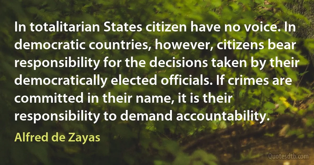 In totalitarian States citizen have no voice. In democratic countries, however, citizens bear responsibility for the decisions taken by their democratically elected officials. If crimes are committed in their name, it is their responsibility to demand accountability. (Alfred de Zayas)