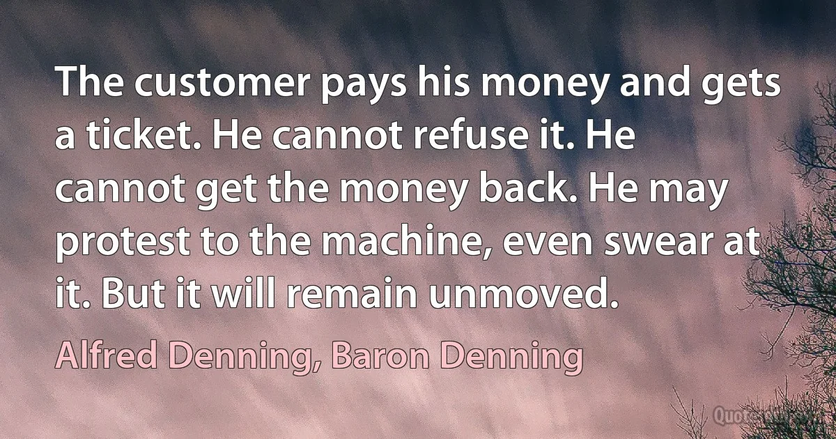 The customer pays his money and gets a ticket. He cannot refuse it. He cannot get the money back. He may protest to the machine, even swear at it. But it will remain unmoved. (Alfred Denning, Baron Denning)