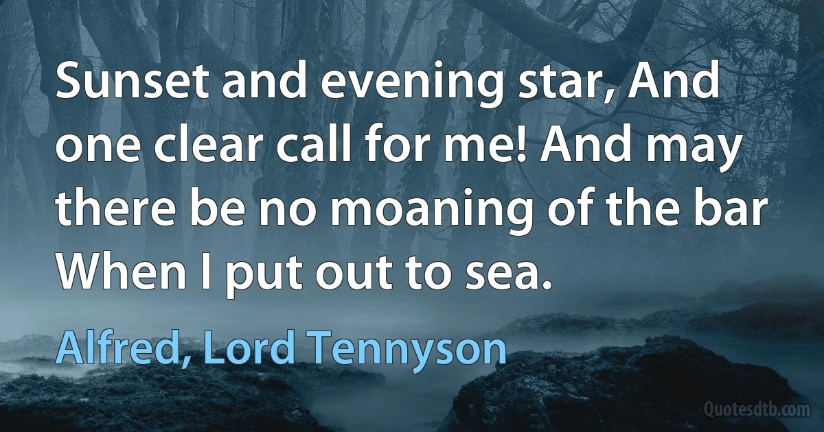 Sunset and evening star, And one clear call for me! And may there be no moaning of the bar When I put out to sea. (Alfred, Lord Tennyson)