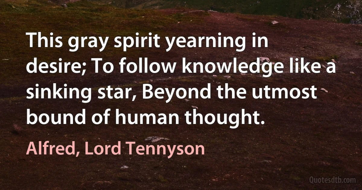 This gray spirit yearning in desire; To follow knowledge like a sinking star, Beyond the utmost bound of human thought. (Alfred, Lord Tennyson)