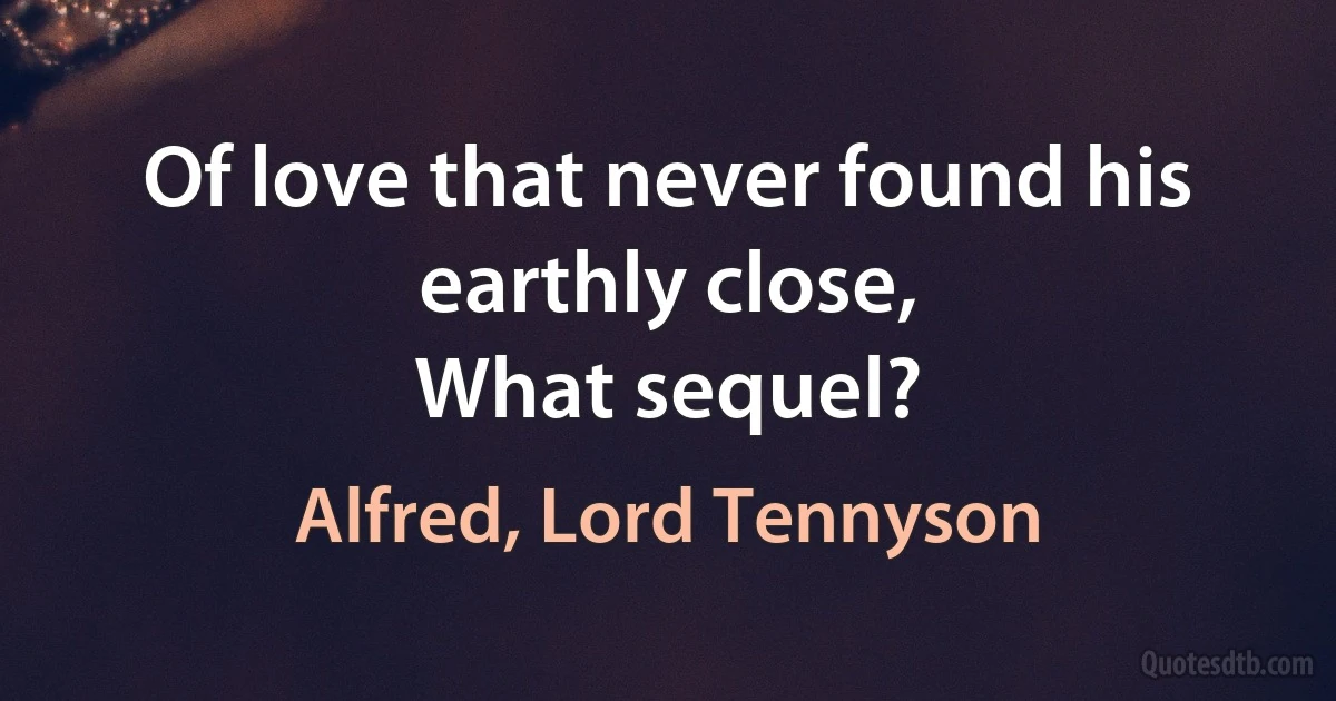 Of love that never found his earthly close,
What sequel? (Alfred, Lord Tennyson)