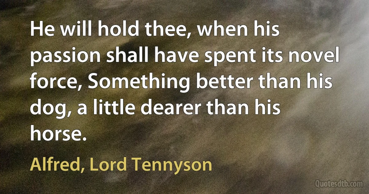 He will hold thee, when his passion shall have spent its novel force, Something better than his dog, a little dearer than his horse. (Alfred, Lord Tennyson)