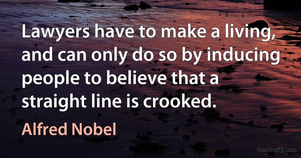 Lawyers have to make a living, and can only do so by inducing people to believe that a straight line is crooked. (Alfred Nobel)