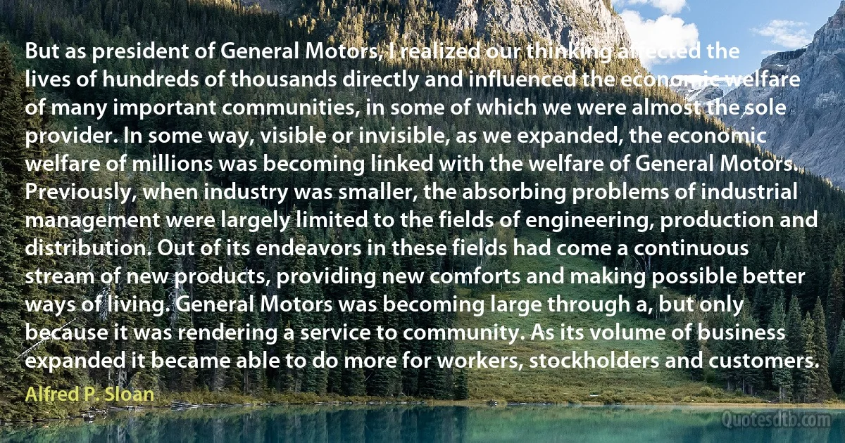 But as president of General Motors, I realized our thinking affected the lives of hundreds of thousands directly and influenced the economic welfare of many important communities, in some of which we were almost the sole provider. In some way, visible or invisible, as we expanded, the economic welfare of millions was becoming linked with the welfare of General Motors. Previously, when industry was smaller, the absorbing problems of industrial management were largely limited to the fields of engineering, production and distribution. Out of its endeavors in these fields had come a continuous stream of new products, providing new comforts and making possible better ways of living. General Motors was becoming large through a, but only because it was rendering a service to community. As its volume of business expanded it became able to do more for workers, stockholders and customers. (Alfred P. Sloan)