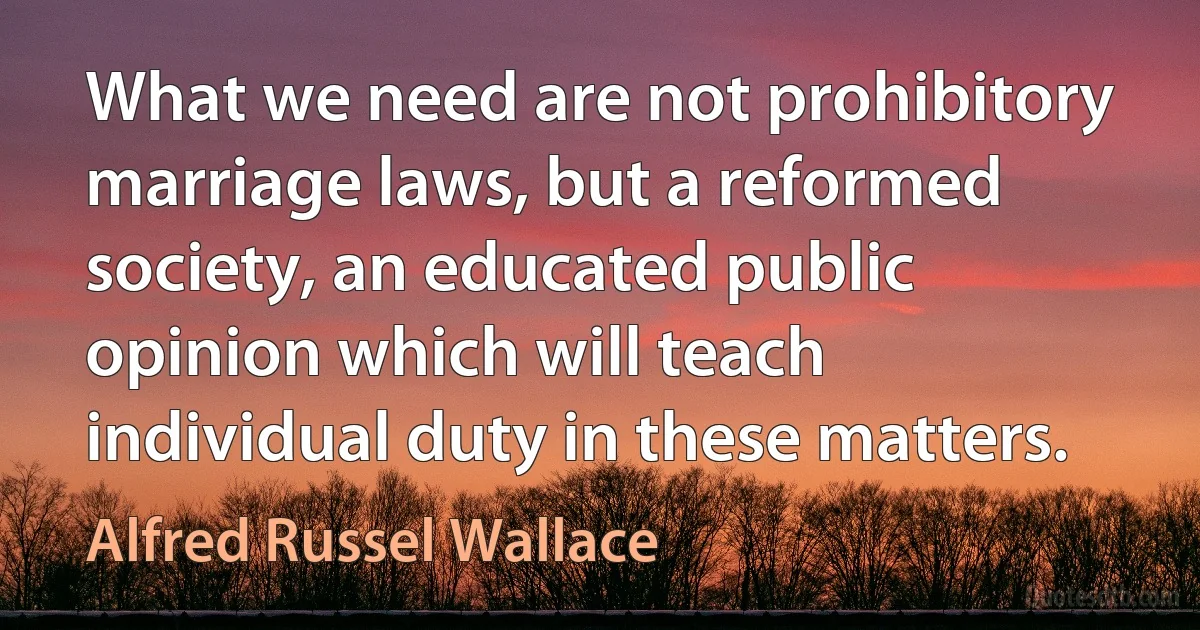 What we need are not prohibitory marriage laws, but a reformed society, an educated public opinion which will teach individual duty in these matters. (Alfred Russel Wallace)