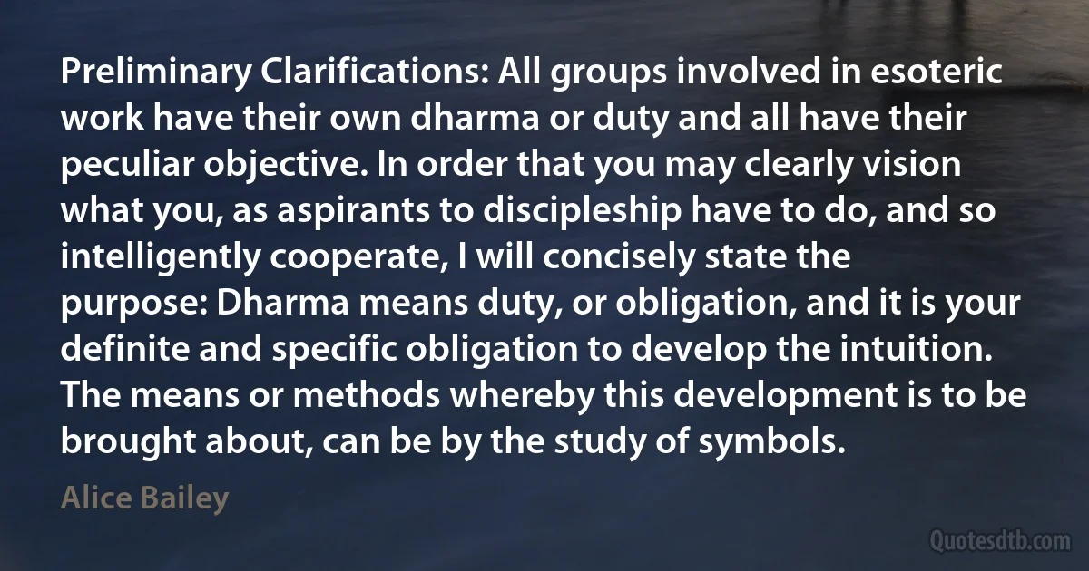 Preliminary Clarifications: All groups involved in esoteric work have their own dharma or duty and all have their peculiar objective. In order that you may clearly vision what you, as aspirants to discipleship have to do, and so intelligently cooperate, I will concisely state the purpose: Dharma means duty, or obligation, and it is your definite and specific obligation to develop the intuition. The means or methods whereby this development is to be brought about, can be by the study of symbols. (Alice Bailey)