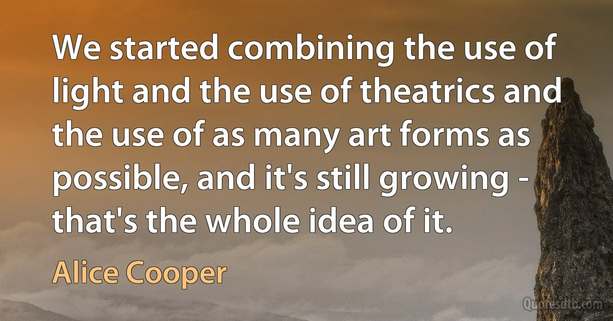 We started combining the use of light and the use of theatrics and the use of as many art forms as possible, and it's still growing - that's the whole idea of it. (Alice Cooper)