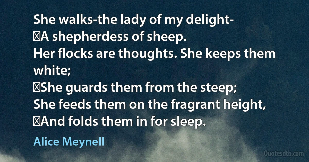 She walks-the lady of my delight-
 A shepherdess of sheep.
Her flocks are thoughts. She keeps them white;
 She guards them from the steep;
She feeds them on the fragrant height,
 And folds them in for sleep. (Alice Meynell)